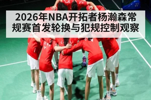 2026年NBA开拓者杨瀚森常规赛首发轮换与犯规控制观察